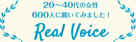 20〜40代の女性600人に聞いてみました! Real Voice