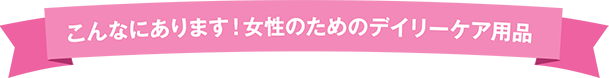 こんなにあります!女性のためのデイリーケア用品