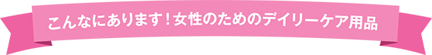 こんなにあります!女性のためのデイリーケア用品