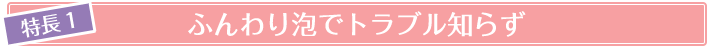 特徴1 ふわふわ泡でトラブル知らず
