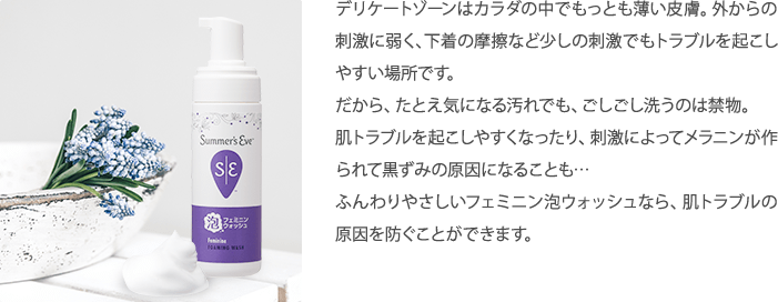 デリケートゾーンはカラダの中でもっとも薄い皮膚。外からの刺激に弱く、下着の摩擦など少しの刺激でもトラブルを起こしやすい場所です。だから、たとえ気になる汚れでも、ごしごし洗うのは禁物。肌トラブルを起こしやすくなったり、刺激によってメラニンが作られて黒ずみの原因になることも…そんなときこそ、シリーズ史上最高のやさしい洗い心地のフェミニン泡ウォッシュで洗ってあげることで、肌トラブルの原因を防ぐことができます。