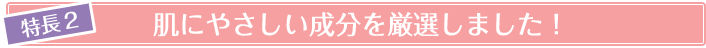 特徴2 肌に優しい成分を厳選しました!